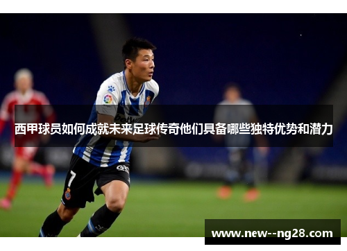 西甲球员如何成就未来足球传奇他们具备哪些独特优势和潜力