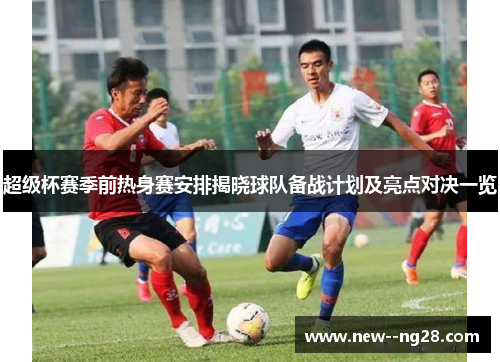 超级杯赛季前热身赛安排揭晓球队备战计划及亮点对决一览