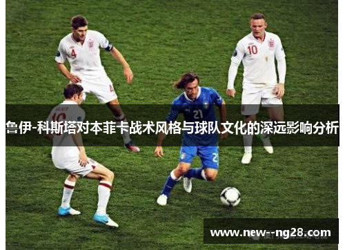 鲁伊-科斯塔对本菲卡战术风格与球队文化的深远影响分析