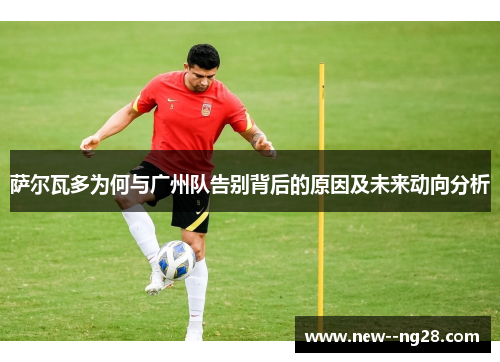 萨尔瓦多为何与广州队告别背后的原因及未来动向分析
