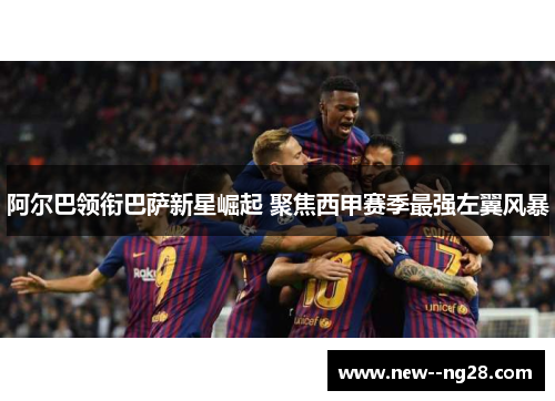 阿尔巴领衔巴萨新星崛起 聚焦西甲赛季最强左翼风暴