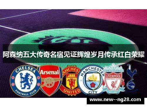 阿森纳五大传奇名宿见证辉煌岁月传承红白荣耀