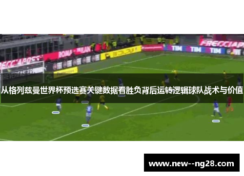 从格列兹曼世界杯预选赛关键数据看胜负背后运转逻辑球队战术与价值