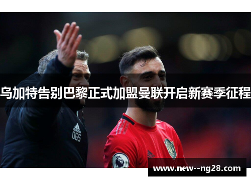 乌加特告别巴黎正式加盟曼联开启新赛季征程