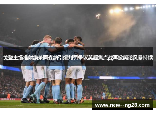 戈登主场推射绝杀阿森纳引爆判罚争议英超焦点战再掀舆论风暴持续 戈登主场推射绝杀阿森纳引爆判罚争议英超焦点战再掀舆论风暴持续