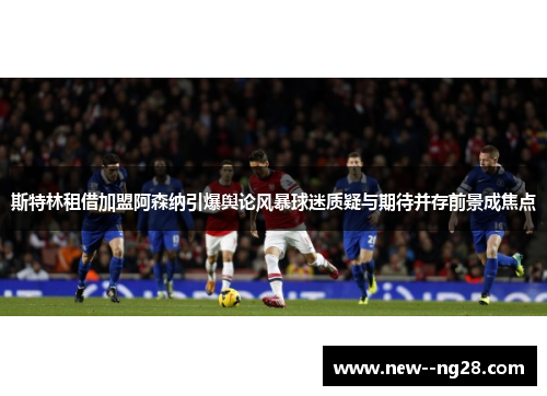 斯特林租借加盟阿森纳引爆舆论风暴球迷质疑与期待并存前景成焦点