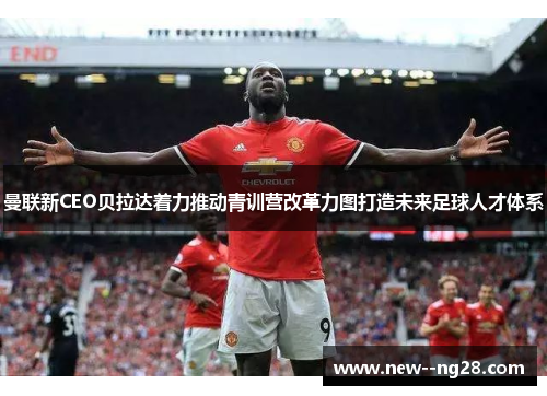 曼联新CEO贝拉达着力推动青训营改革力图打造未来足球人才体系 曼联新CEO贝拉达着力推动青训营改革力图打造未来足球人才体系