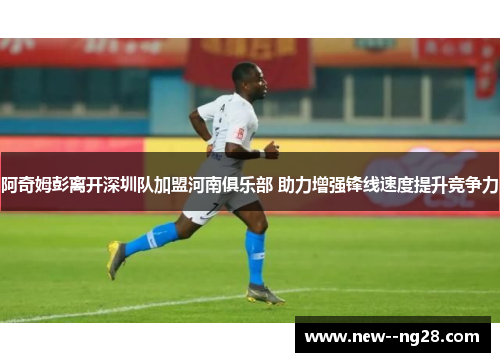 阿奇姆彭离开深圳队加盟河南俱乐部 助力增强锋线速度提升竞争力