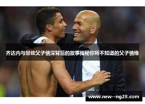 齐达内与恩佐父子情深背后的故事揭秘你所不知道的父子情缘