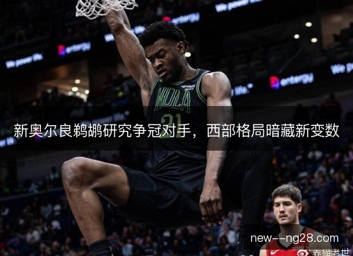 新奥尔良鹈鹕研究争冠对手,西部格局暗藏新变数 新奥尔良鹈鹕研究争冠对手,西部格局暗藏新变数